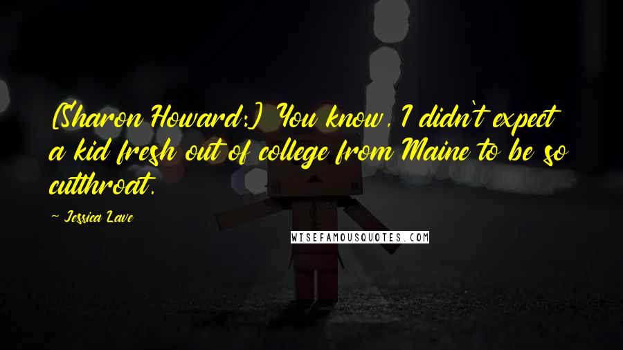 Jessica Lave Quotes: [Sharon Howard:] You know, I didn't expect a kid fresh out of college from Maine to be so cutthroat.