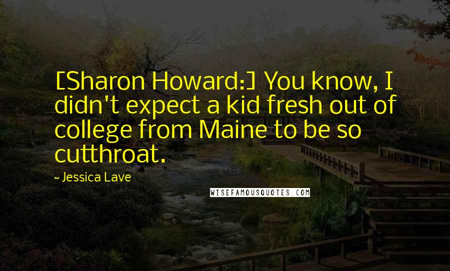 Jessica Lave Quotes: [Sharon Howard:] You know, I didn't expect a kid fresh out of college from Maine to be so cutthroat.
