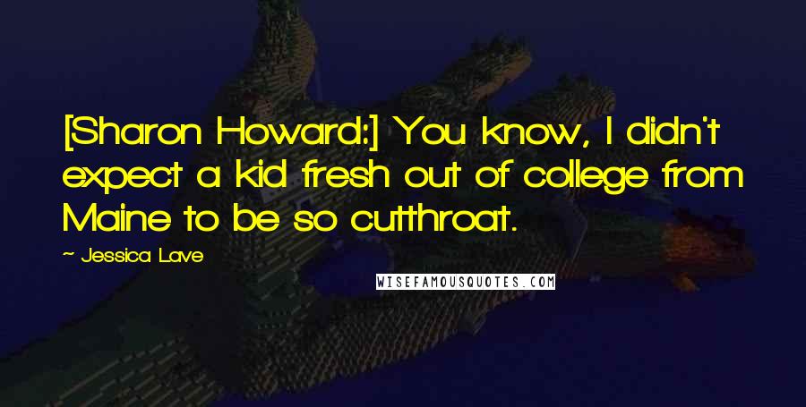 Jessica Lave Quotes: [Sharon Howard:] You know, I didn't expect a kid fresh out of college from Maine to be so cutthroat.