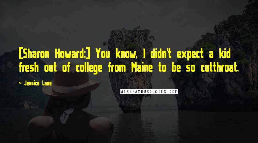 Jessica Lave Quotes: [Sharon Howard:] You know, I didn't expect a kid fresh out of college from Maine to be so cutthroat.