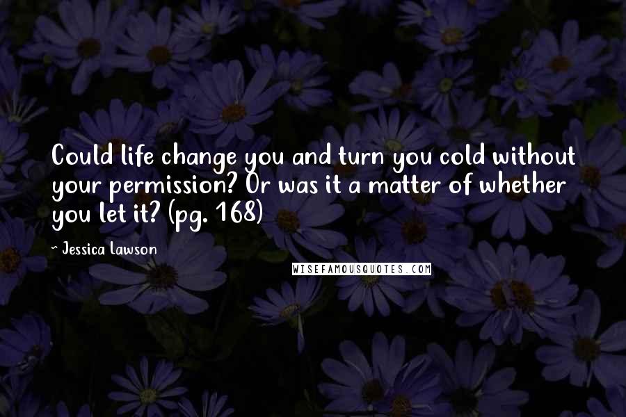 Jessica Lawson Quotes: Could life change you and turn you cold without your permission? Or was it a matter of whether you let it? (pg. 168)