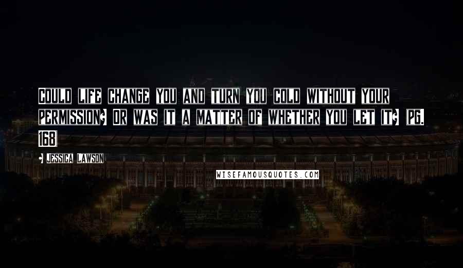 Jessica Lawson Quotes: Could life change you and turn you cold without your permission? Or was it a matter of whether you let it? (pg. 168)