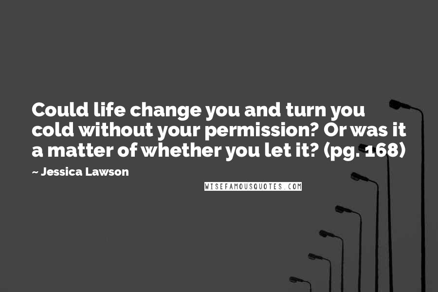 Jessica Lawson Quotes: Could life change you and turn you cold without your permission? Or was it a matter of whether you let it? (pg. 168)