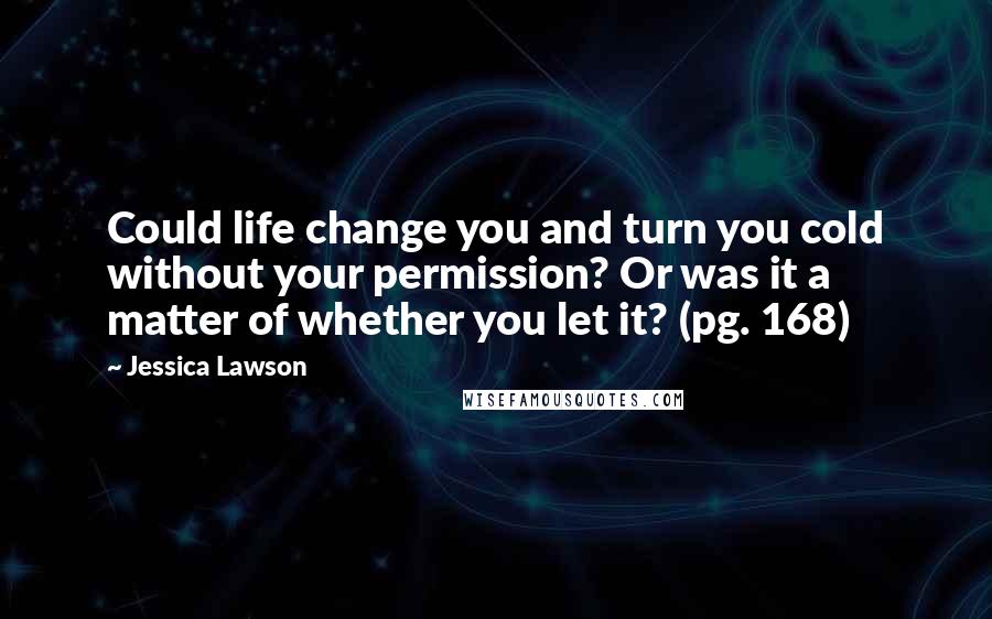 Jessica Lawson Quotes: Could life change you and turn you cold without your permission? Or was it a matter of whether you let it? (pg. 168)