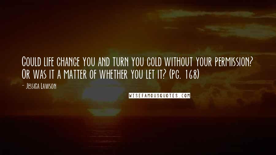 Jessica Lawson Quotes: Could life change you and turn you cold without your permission? Or was it a matter of whether you let it? (pg. 168)