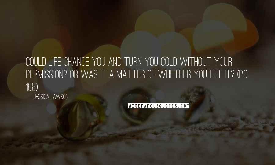 Jessica Lawson Quotes: Could life change you and turn you cold without your permission? Or was it a matter of whether you let it? (pg. 168)