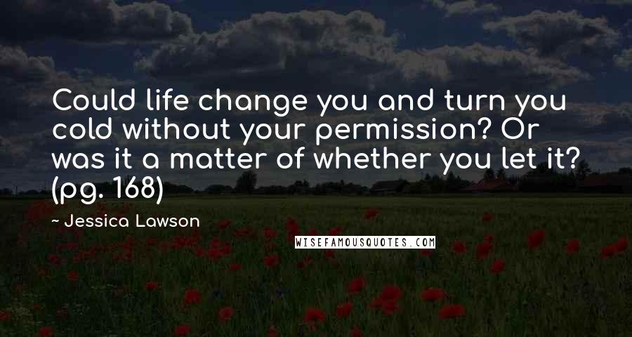 Jessica Lawson Quotes: Could life change you and turn you cold without your permission? Or was it a matter of whether you let it? (pg. 168)