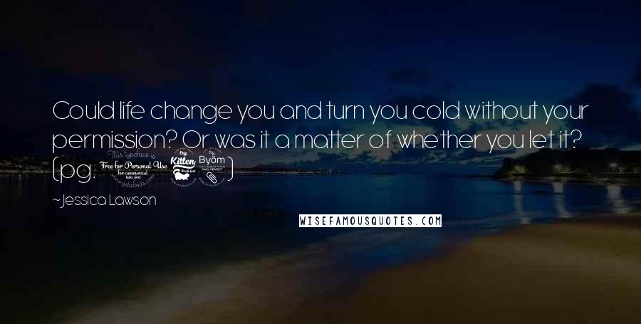 Jessica Lawson Quotes: Could life change you and turn you cold without your permission? Or was it a matter of whether you let it? (pg. 168)