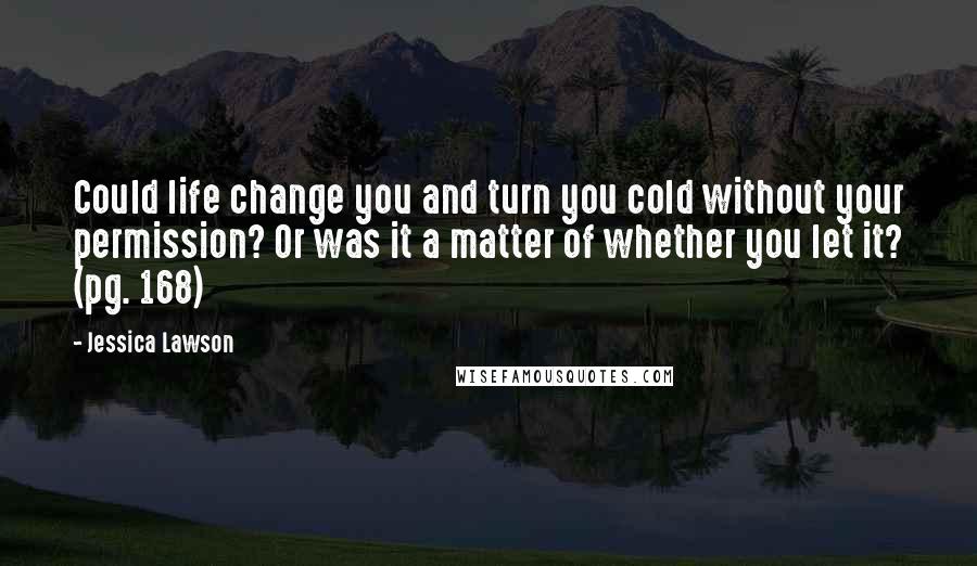 Jessica Lawson Quotes: Could life change you and turn you cold without your permission? Or was it a matter of whether you let it? (pg. 168)