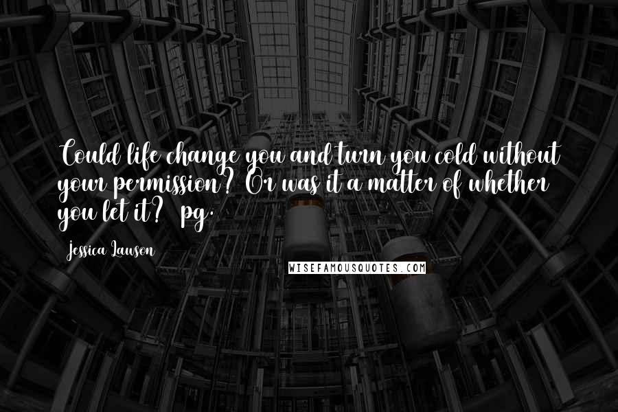 Jessica Lawson Quotes: Could life change you and turn you cold without your permission? Or was it a matter of whether you let it? (pg. 168)