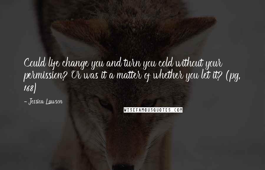 Jessica Lawson Quotes: Could life change you and turn you cold without your permission? Or was it a matter of whether you let it? (pg. 168)