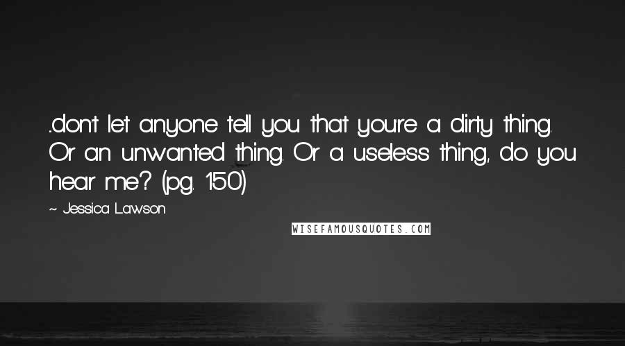 Jessica Lawson Quotes: ...don't let anyone tell you that you're a dirty thing. Or an unwanted thing. Or a useless thing, do you hear me? (pg. 150)