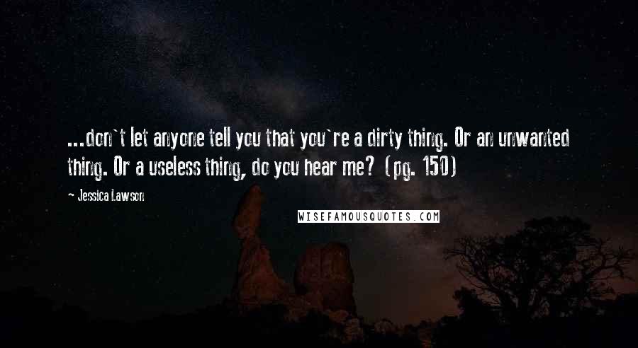 Jessica Lawson Quotes: ...don't let anyone tell you that you're a dirty thing. Or an unwanted thing. Or a useless thing, do you hear me? (pg. 150)