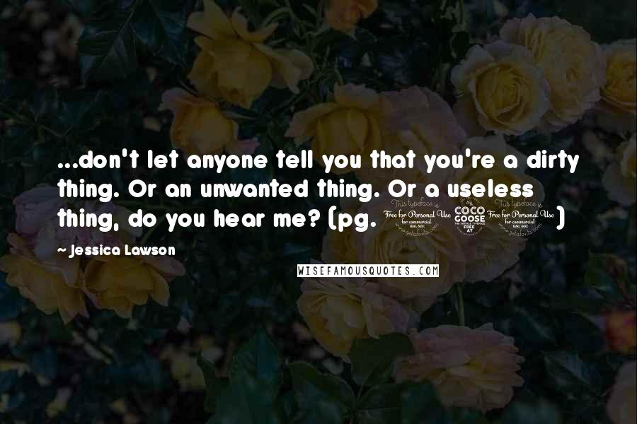 Jessica Lawson Quotes: ...don't let anyone tell you that you're a dirty thing. Or an unwanted thing. Or a useless thing, do you hear me? (pg. 150)