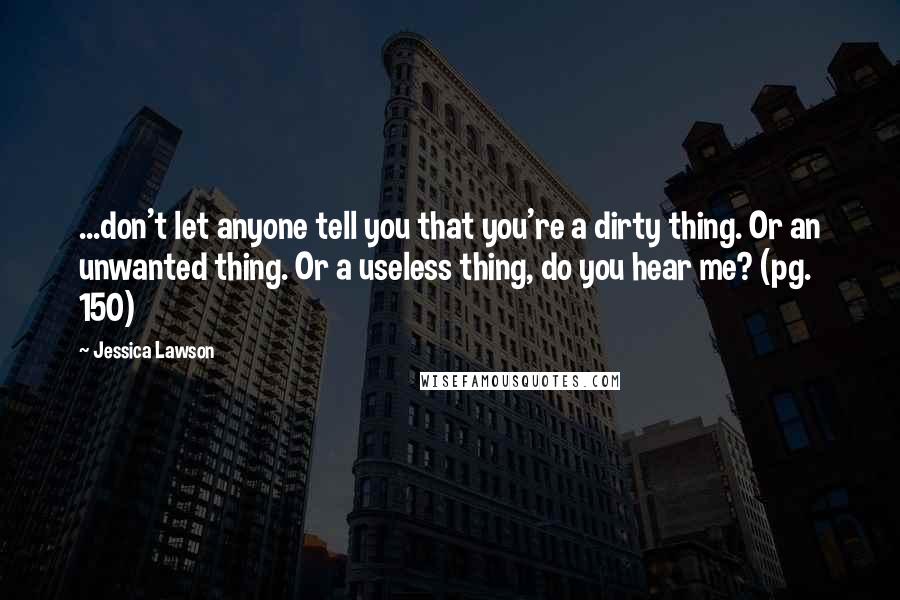 Jessica Lawson Quotes: ...don't let anyone tell you that you're a dirty thing. Or an unwanted thing. Or a useless thing, do you hear me? (pg. 150)