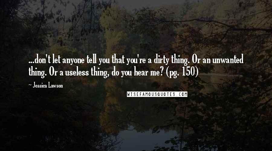 Jessica Lawson Quotes: ...don't let anyone tell you that you're a dirty thing. Or an unwanted thing. Or a useless thing, do you hear me? (pg. 150)