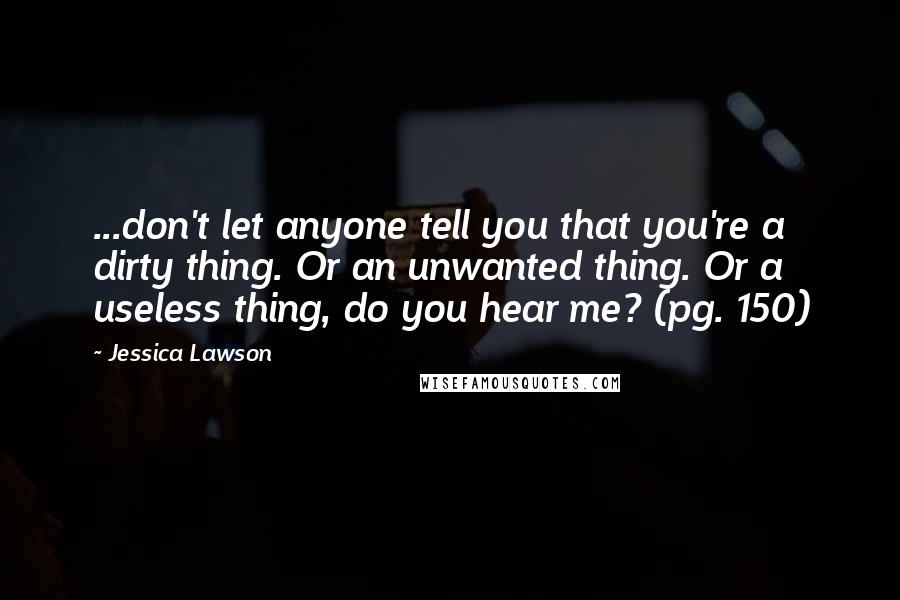 Jessica Lawson Quotes: ...don't let anyone tell you that you're a dirty thing. Or an unwanted thing. Or a useless thing, do you hear me? (pg. 150)