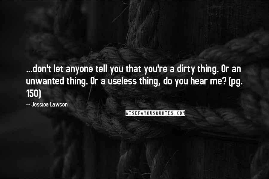 Jessica Lawson Quotes: ...don't let anyone tell you that you're a dirty thing. Or an unwanted thing. Or a useless thing, do you hear me? (pg. 150)