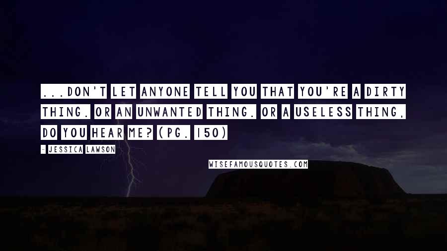 Jessica Lawson Quotes: ...don't let anyone tell you that you're a dirty thing. Or an unwanted thing. Or a useless thing, do you hear me? (pg. 150)