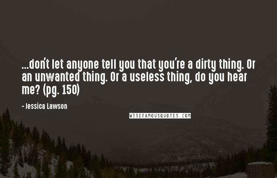 Jessica Lawson Quotes: ...don't let anyone tell you that you're a dirty thing. Or an unwanted thing. Or a useless thing, do you hear me? (pg. 150)