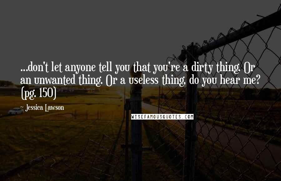 Jessica Lawson Quotes: ...don't let anyone tell you that you're a dirty thing. Or an unwanted thing. Or a useless thing, do you hear me? (pg. 150)