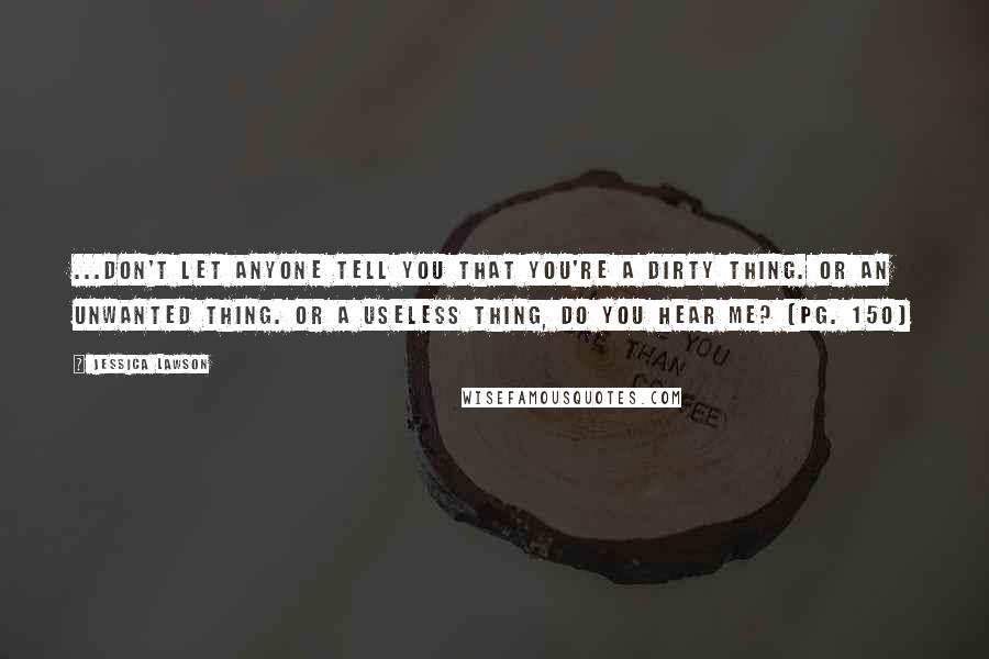 Jessica Lawson Quotes: ...don't let anyone tell you that you're a dirty thing. Or an unwanted thing. Or a useless thing, do you hear me? (pg. 150)