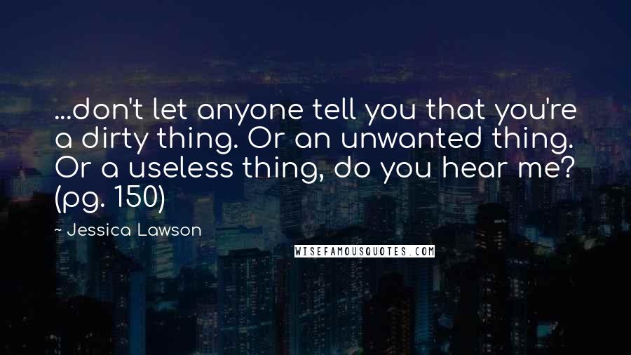 Jessica Lawson Quotes: ...don't let anyone tell you that you're a dirty thing. Or an unwanted thing. Or a useless thing, do you hear me? (pg. 150)