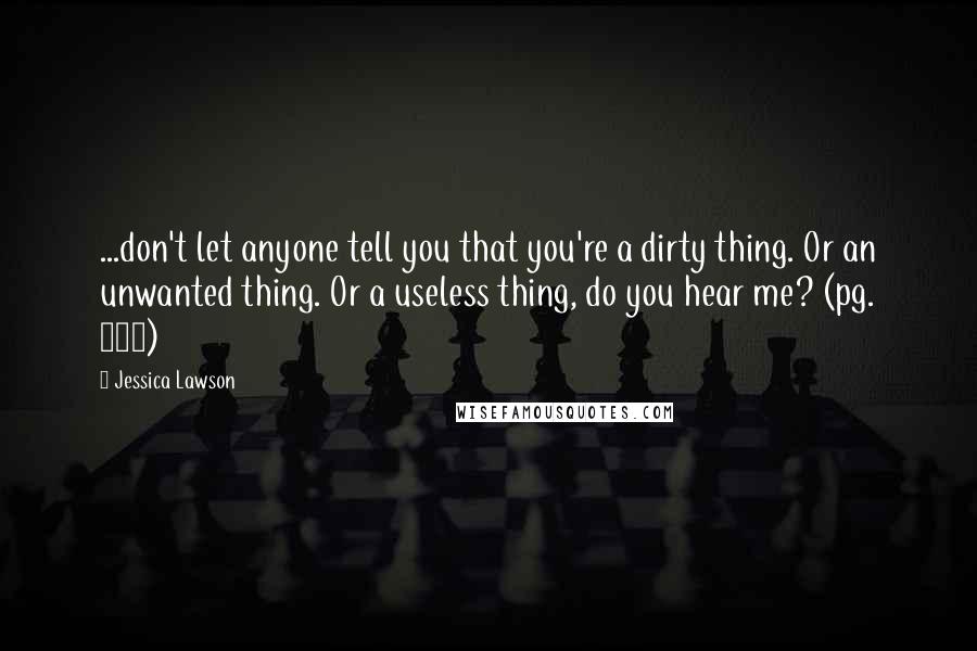 Jessica Lawson Quotes: ...don't let anyone tell you that you're a dirty thing. Or an unwanted thing. Or a useless thing, do you hear me? (pg. 150)