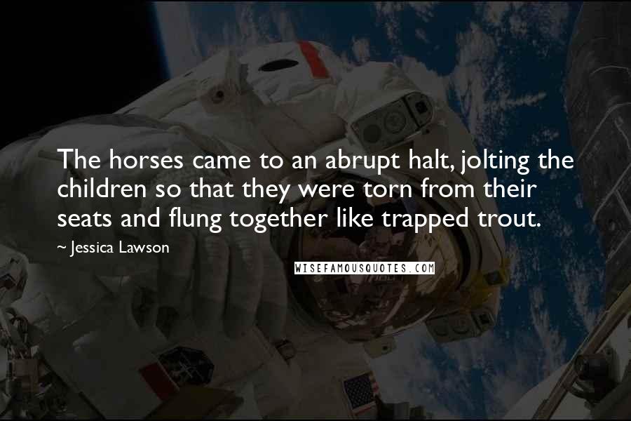 Jessica Lawson Quotes: The horses came to an abrupt halt, jolting the children so that they were torn from their seats and flung together like trapped trout.