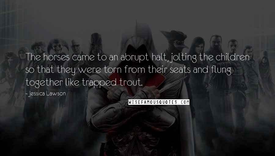 Jessica Lawson Quotes: The horses came to an abrupt halt, jolting the children so that they were torn from their seats and flung together like trapped trout.