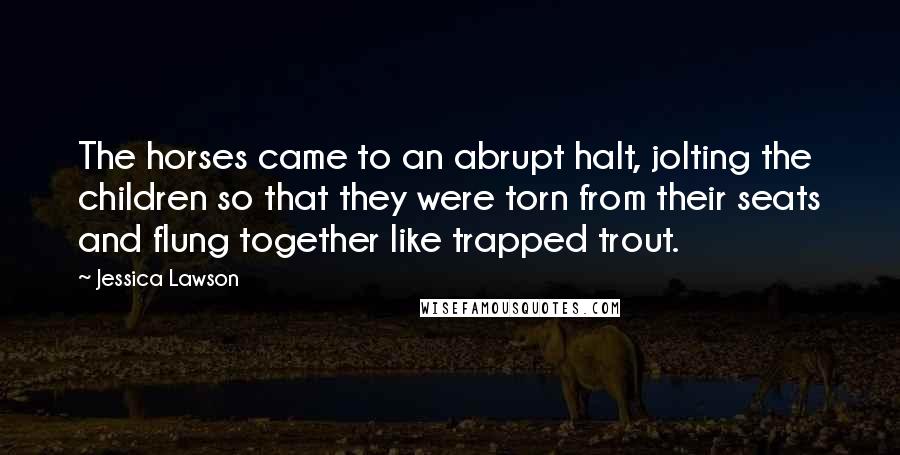 Jessica Lawson Quotes: The horses came to an abrupt halt, jolting the children so that they were torn from their seats and flung together like trapped trout.