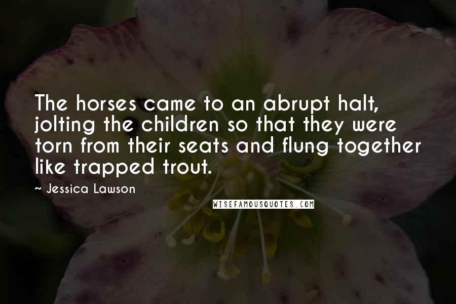 Jessica Lawson Quotes: The horses came to an abrupt halt, jolting the children so that they were torn from their seats and flung together like trapped trout.