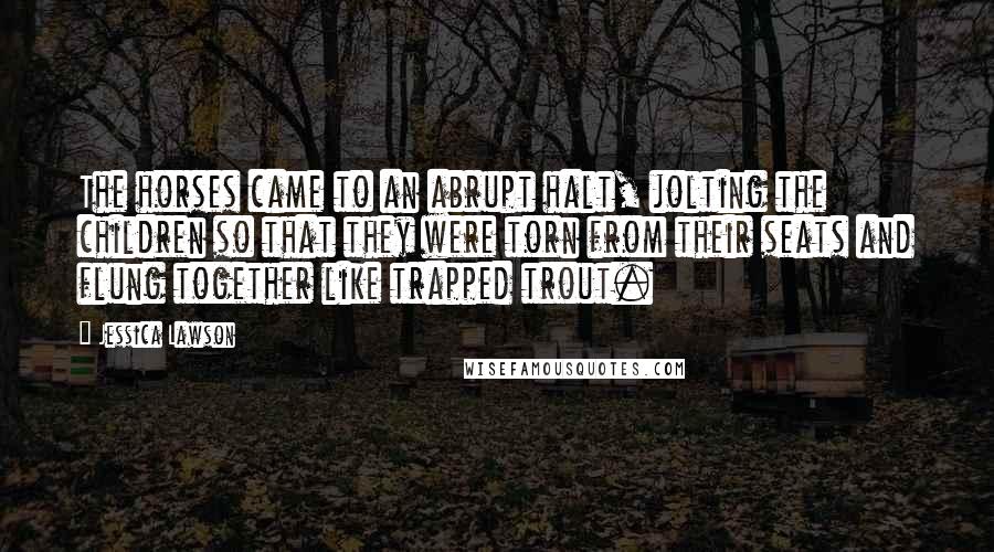 Jessica Lawson Quotes: The horses came to an abrupt halt, jolting the children so that they were torn from their seats and flung together like trapped trout.