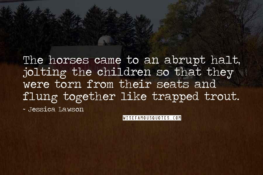 Jessica Lawson Quotes: The horses came to an abrupt halt, jolting the children so that they were torn from their seats and flung together like trapped trout.