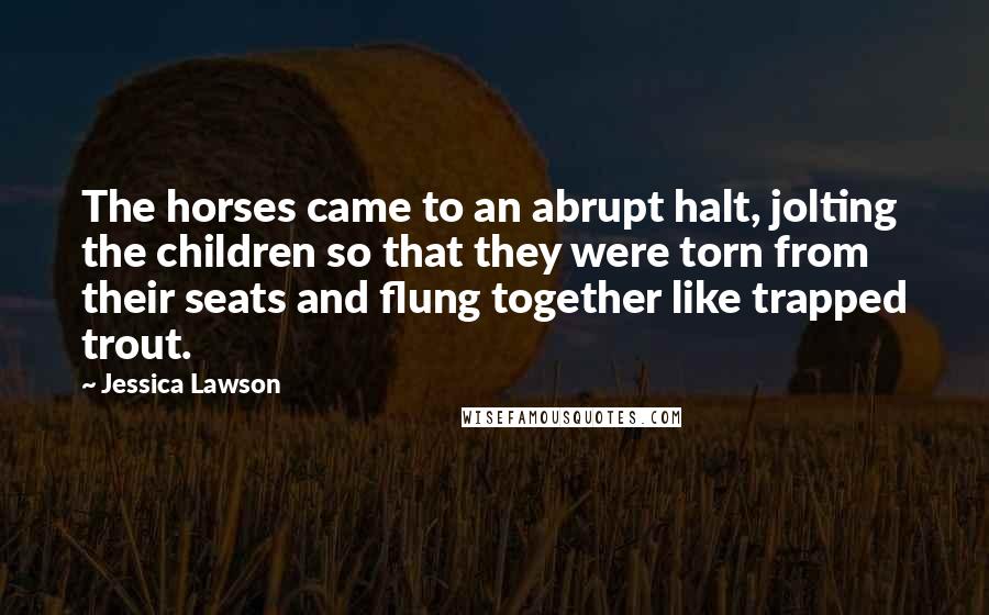 Jessica Lawson Quotes: The horses came to an abrupt halt, jolting the children so that they were torn from their seats and flung together like trapped trout.