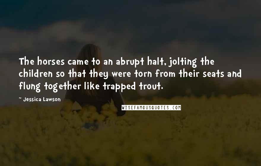 Jessica Lawson Quotes: The horses came to an abrupt halt, jolting the children so that they were torn from their seats and flung together like trapped trout.