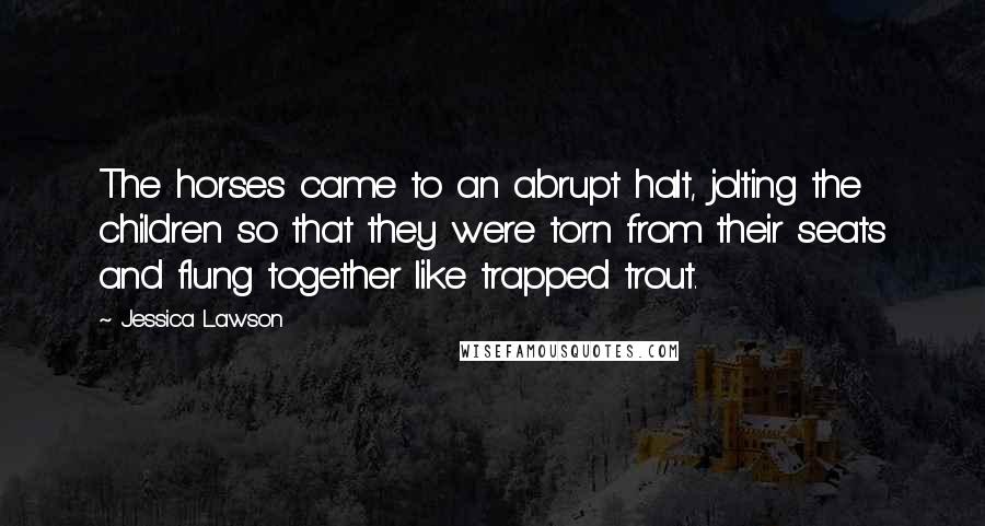 Jessica Lawson Quotes: The horses came to an abrupt halt, jolting the children so that they were torn from their seats and flung together like trapped trout.