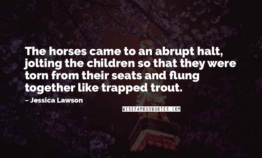 Jessica Lawson Quotes: The horses came to an abrupt halt, jolting the children so that they were torn from their seats and flung together like trapped trout.