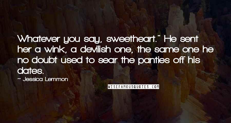 Jessica Lemmon Quotes: Whatever you say, sweetheart." He sent her a wink, a devilish one, the same one he no doubt used to sear the panties off his dates.