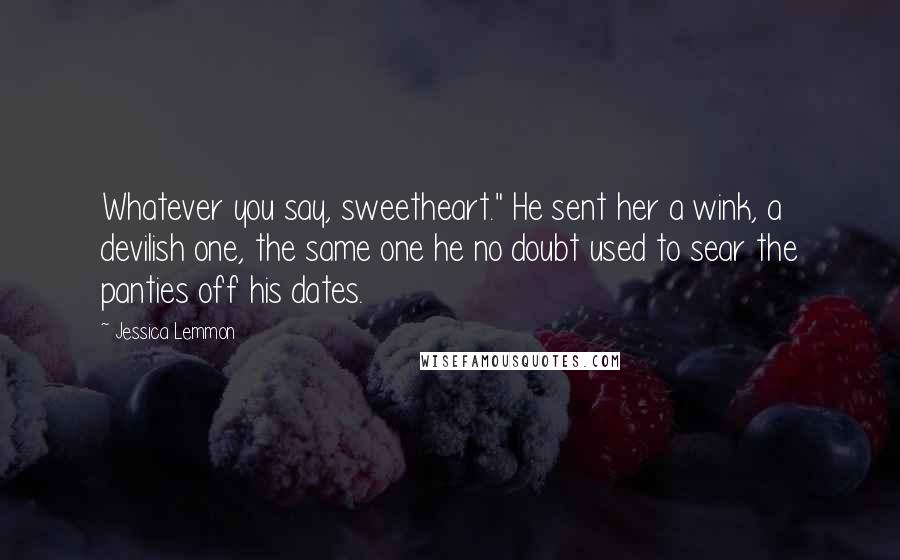 Jessica Lemmon Quotes: Whatever you say, sweetheart." He sent her a wink, a devilish one, the same one he no doubt used to sear the panties off his dates.