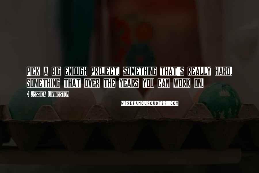 Jessica Livingston Quotes: Pick a big enough project, something that's really hard, something that over the years you can work on.