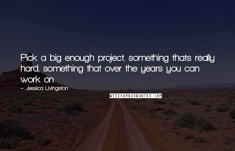 Jessica Livingston Quotes: Pick a big enough project, something that's really hard, something that over the years you can work on.