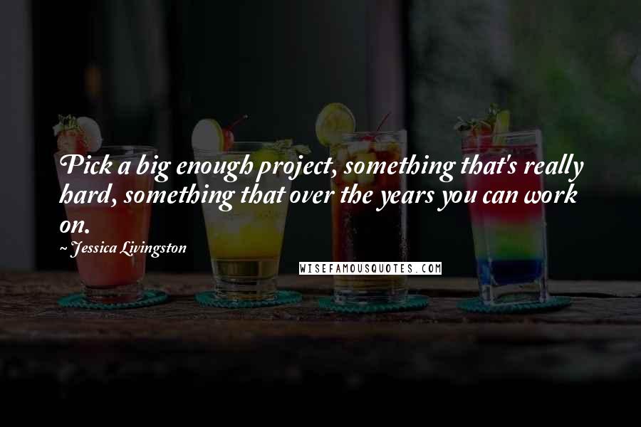 Jessica Livingston Quotes: Pick a big enough project, something that's really hard, something that over the years you can work on.