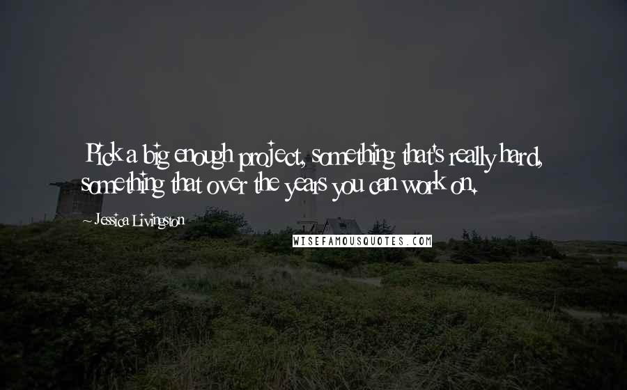 Jessica Livingston Quotes: Pick a big enough project, something that's really hard, something that over the years you can work on.