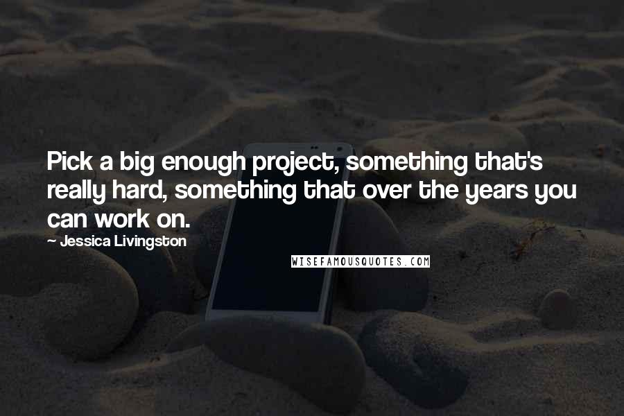 Jessica Livingston Quotes: Pick a big enough project, something that's really hard, something that over the years you can work on.
