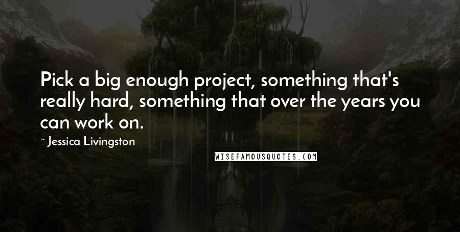 Jessica Livingston Quotes: Pick a big enough project, something that's really hard, something that over the years you can work on.