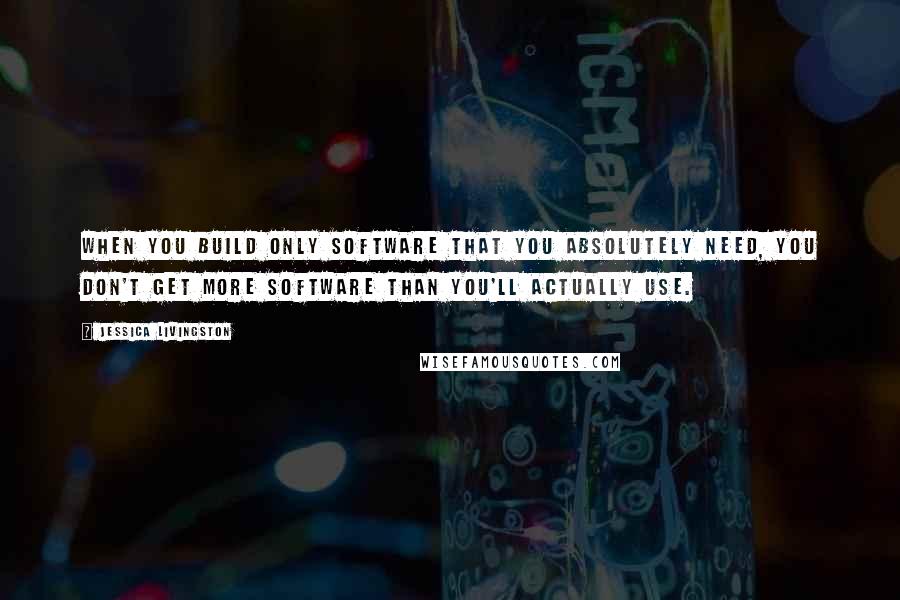 Jessica Livingston Quotes: When you build only software that you absolutely need, you don't get more software than you'll actually use.