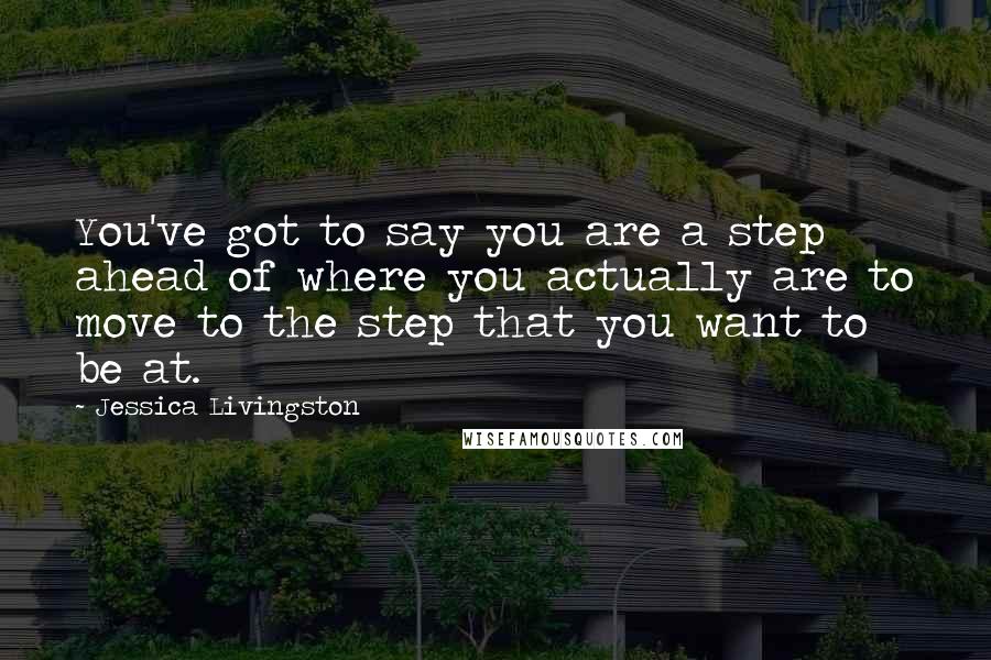 Jessica Livingston Quotes: You've got to say you are a step ahead of where you actually are to move to the step that you want to be at.