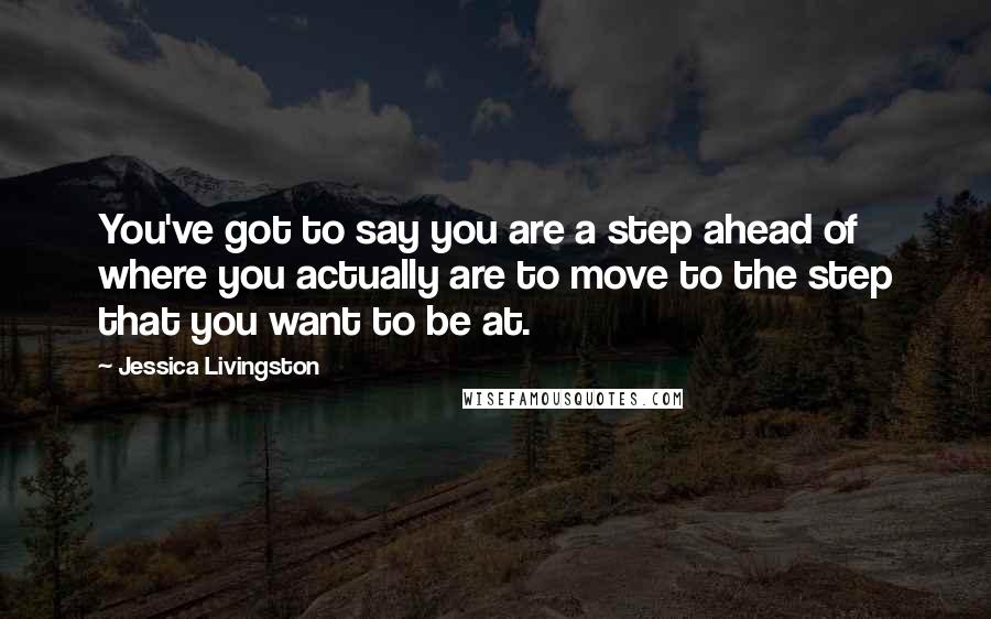 Jessica Livingston Quotes: You've got to say you are a step ahead of where you actually are to move to the step that you want to be at.