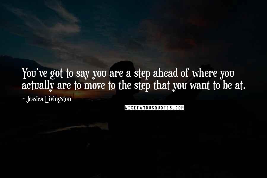 Jessica Livingston Quotes: You've got to say you are a step ahead of where you actually are to move to the step that you want to be at.